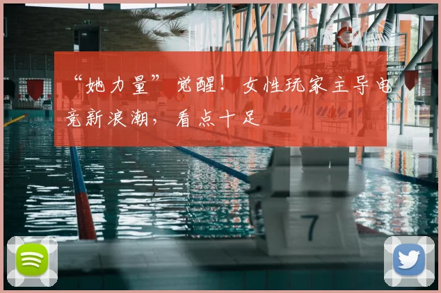 “她力量”觉醒！女性玩家主导电竞新浪潮，看点十足