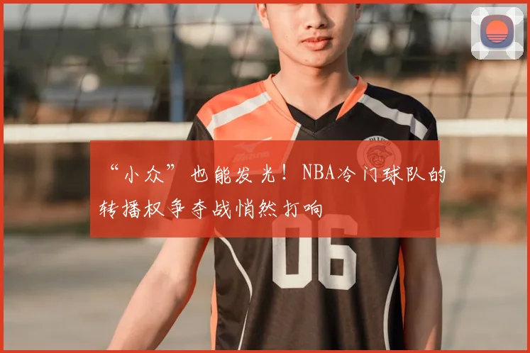“小众”也能发光！NBA冷门球队的转播权争夺战悄然打响