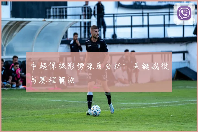 中超保级形势深度分析：关键战役与赛程解读