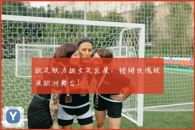 欧足联力挺女足发展,铿锵玫瑰绽放欧洲舞台!