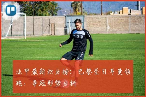 法甲最新积分榜:巴黎圣日耳曼领跑,争冠形势分析