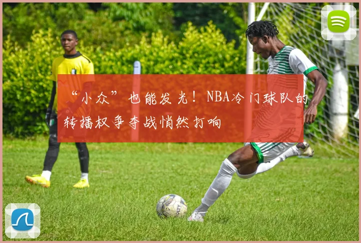 “小众”也能发光！NBA冷门球队的转播权争夺战悄然打响