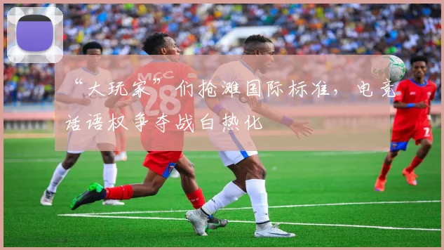 “大玩家”们抢滩国际标准,电竞话语权争夺战白热化