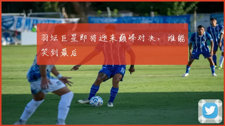 羽坛巨星即将迎来巅峰对决，谁能笑到最后