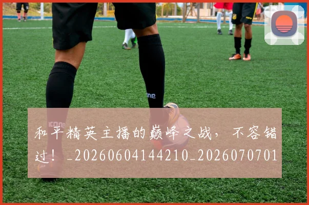 和平精英主播的巅峰之战,不容错过!_20260604144210_20260707012506