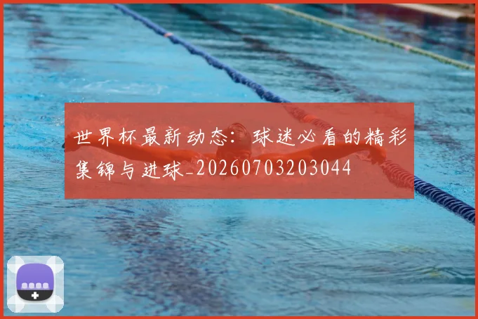 世界杯最新动态:球迷必看的精彩集锦与进球_20260703203044
