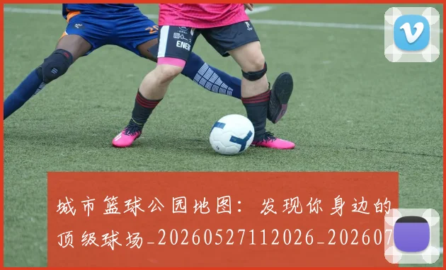 城市篮球公园地图:发现你身边的顶级球场_20260527112026_20260707020937