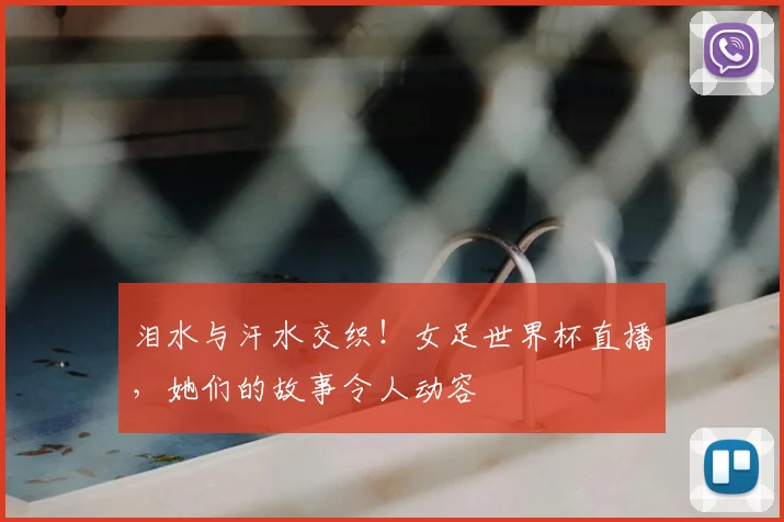 泪水与汗水交织!女足世界杯直播,她们的故事令人动容