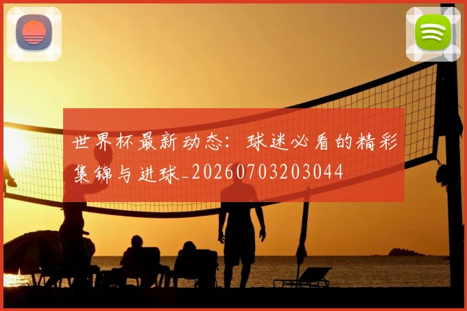 世界杯最新动态:球迷必看的精彩集锦与进球_20260703203044