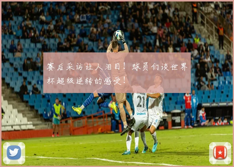 赛后采访让人泪目!球员们谈世界杯超级逆转的感受!