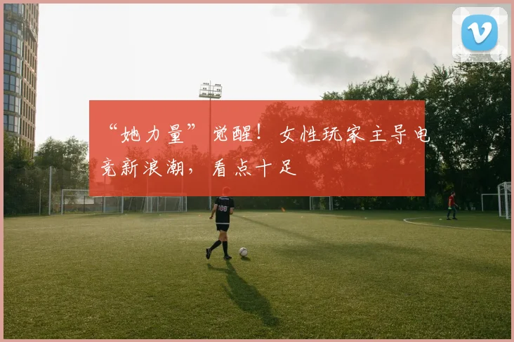 “她力量”觉醒！女性玩家主导电竞新浪潮，看点十足