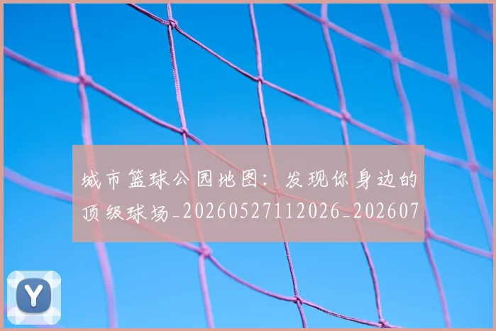 城市篮球公园地图:发现你身边的顶级球场_20260527112026_20260707020937